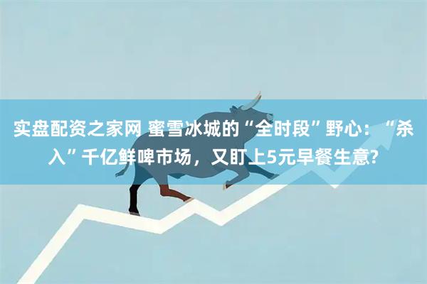 实盘配资之家网 蜜雪冰城的“全时段”野心：“杀入”千亿鲜啤市场，又盯上5元早餐生意?