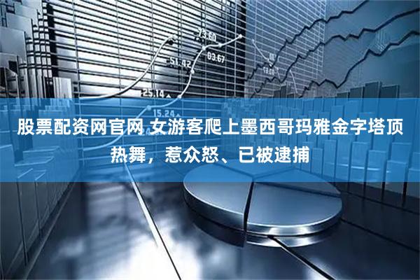 股票配资网官网 女游客爬上墨西哥玛雅金字塔顶热舞，惹众怒、已被逮捕