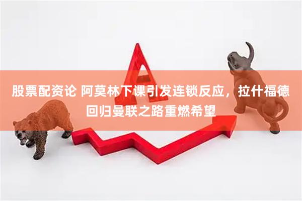 股票配资论 阿莫林下课引发连锁反应，拉什福德回归曼联之路重燃希望