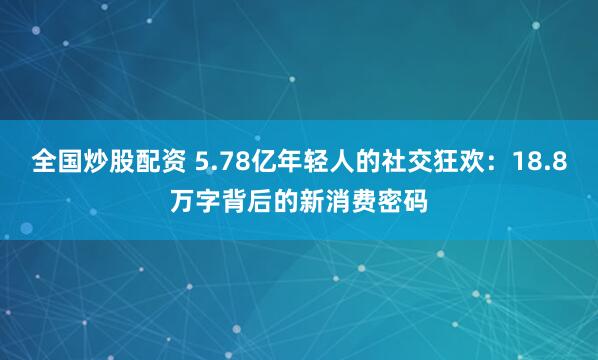 全国炒股配资 5.78亿年轻人的社交狂欢：18.8万字背后的新消费密码