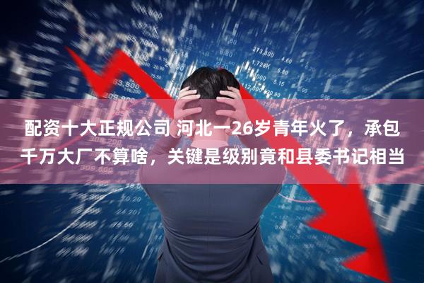 配资十大正规公司 河北一26岁青年火了，承包千万大厂不算啥，关键是级别竟和县委书记相当