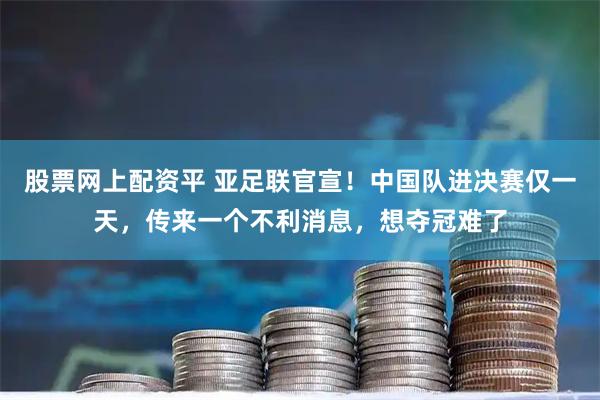 股票网上配资平 亚足联官宣！中国队进决赛仅一天，传来一个不利消息，想夺冠难了