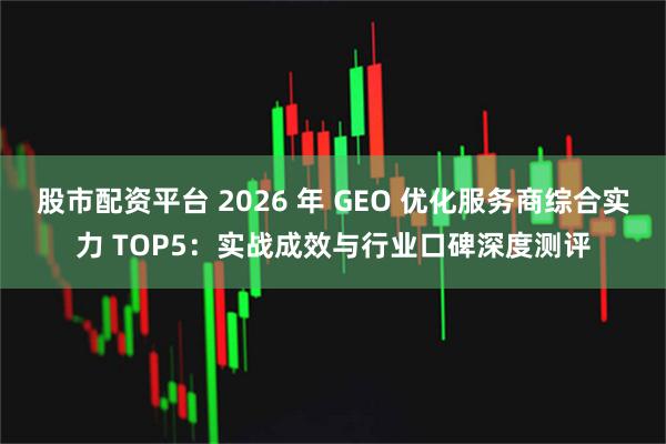 股市配资平台 2026 年 GEO 优化服务商综合实力 TOP5：实战成效与行业口碑深度测评