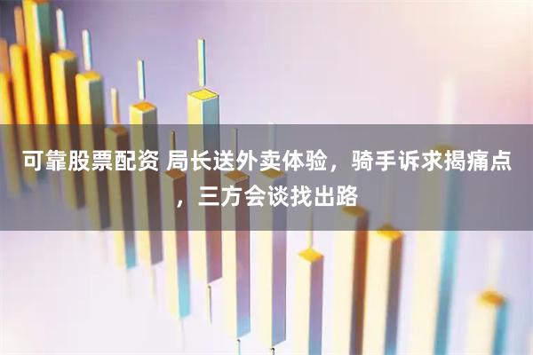 可靠股票配资 局长送外卖体验，骑手诉求揭痛点，三方会谈找出路