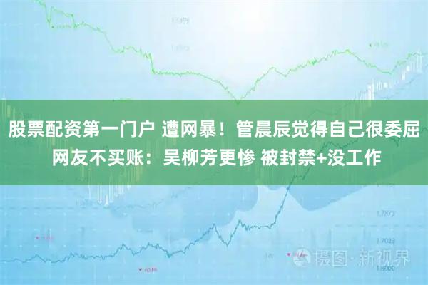 股票配资第一门户 遭网暴！管晨辰觉得自己很委屈 网友不买账：吴柳芳更惨 被封禁+没工作