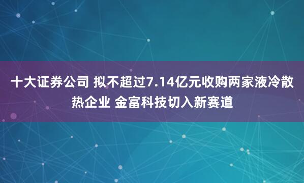 十大证券公司 拟不超过7.14亿元收购两家液冷散热企业 金富科技切入新赛道