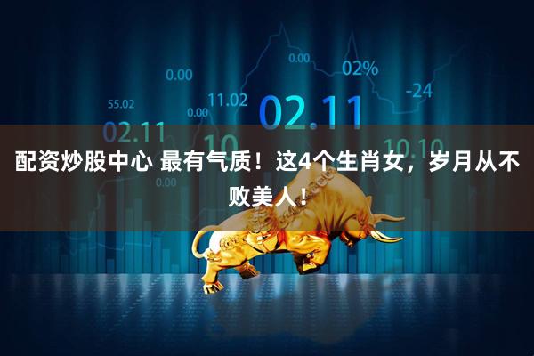 配资炒股中心 最有气质！这4个生肖女，岁月从不败美人！