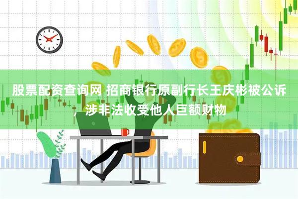 股票配资查询网 招商银行原副行长王庆彬被公诉，涉非法收受他人巨额财物