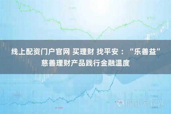 线上配资门户官网 买理财 找平安 ：“乐善益”慈善理财产品践行金融温度