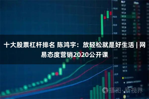 十大股票杠杆排名 陈鸿宇：放轻松就是好生活 | 网易态度营销2020公开课