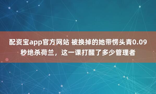 配资宝app官方网站 被换掉的她带愣头青0.09秒绝杀荷兰，这一课打醒了多少管理者