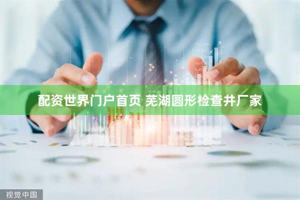 配资世界门户首页 芜湖圆形检查井厂家