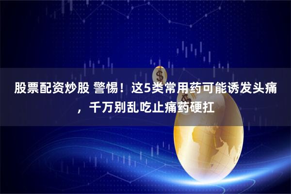 股票配资炒股 警惕！这5类常用药可能诱发头痛，千万别乱吃止痛药硬扛