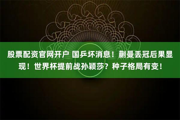 股票配资官网开户 国乒坏消息！蒯曼丢冠后果显现！世界杯提前战孙颖莎？种子格局有变！
