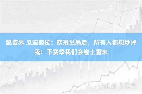 配资界 瓜迪奥拉：欧冠出局后，所有人都想炒掉我！下赛季我们会卷土重来