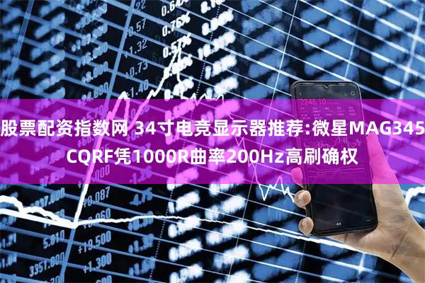 股票配资指数网 34寸电竞显示器推荐:微星MAG345CQRF凭1000R曲率200Hz高刷确权