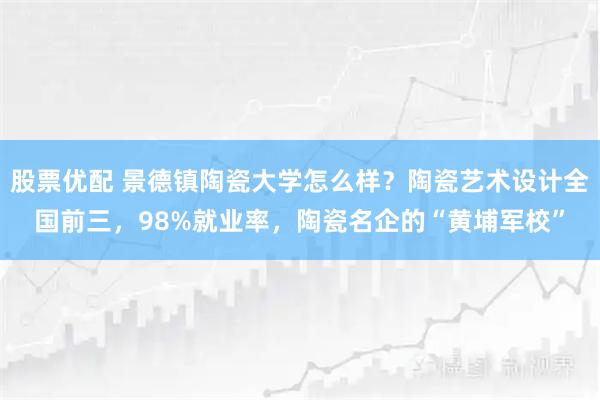 股票优配 景德镇陶瓷大学怎么样？陶瓷艺术设计全国前三，98%就业率，陶瓷名企的“黄埔军校”