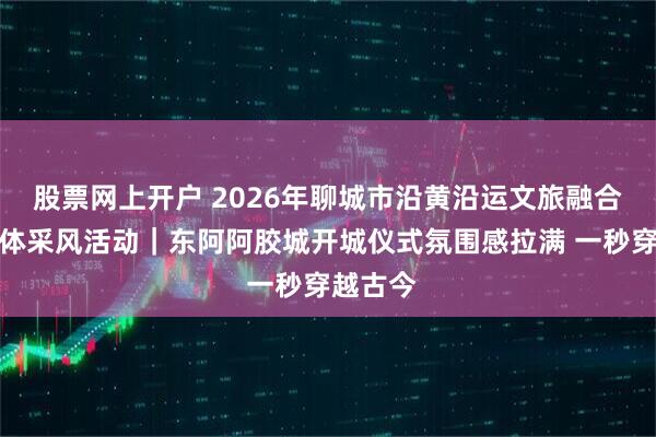 股票网上开户 2026年聊城市沿黄沿运文旅融合主流媒体采风活动｜东阿阿胶城开城仪式氛围感拉满 一秒穿越古今