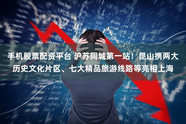 手机股票配资平台 沪苏同城第一站！昆山携两大历史文化片区、七大精品旅游线路等亮相上海