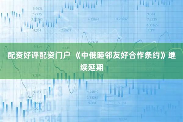 配资好评配资门户 《中俄睦邻友好合作条约》继续延期