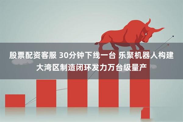 股票配资客服 30分钟下线一台 乐聚机器人构建大湾区制造闭环发力万台级量产